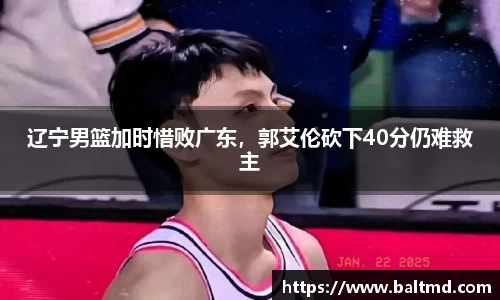 辽宁男篮加时惜败广东，郭艾伦砍下40分仍难救主