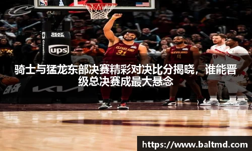 骑士与猛龙东部决赛精彩对决比分揭晓，谁能晋级总决赛成最大悬念