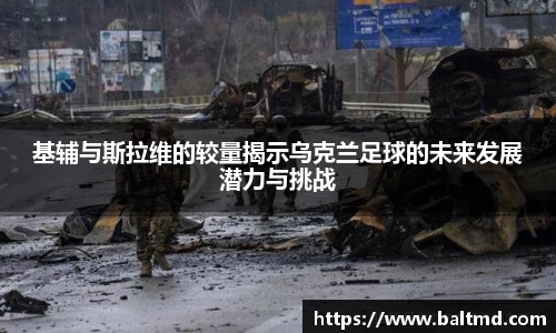 基辅与斯拉维的较量揭示乌克兰足球的未来发展潜力与挑战