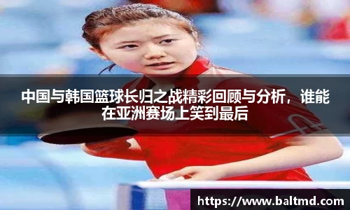 中国与韩国篮球长归之战精彩回顾与分析，谁能在亚洲赛场上笑到最后